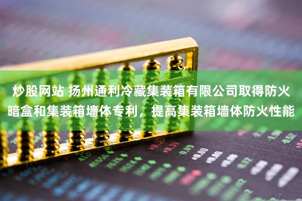 炒股网站 扬州通利冷藏集装箱有限公司取得防火暗盒和集装箱墙体专利，提高集装箱墙体防火性能