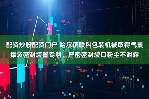 配资炒股配资门户 哈尔滨联科包装机械取得气囊撑袋密封装置专利，严密密封袋口粉尘不泄露