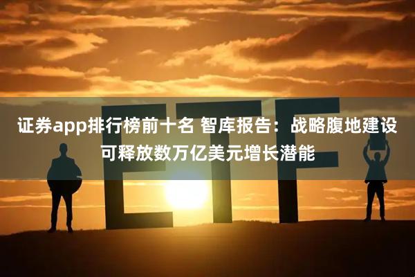 证券app排行榜前十名 智库报告：战略腹地建设可释放数万亿美元增长潜能
