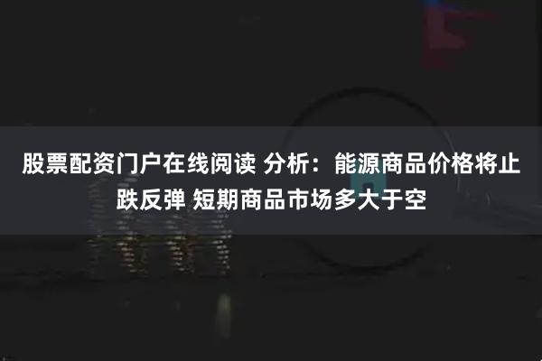 股票配资门户在线阅读 分析：能源商品价格将止跌反弹 短期商品市场多大于空