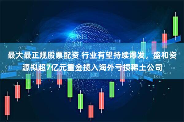 最大最正规股票配资 行业有望持续爆发，盛和资源拟超7亿元重金揽入海外亏损稀土公司