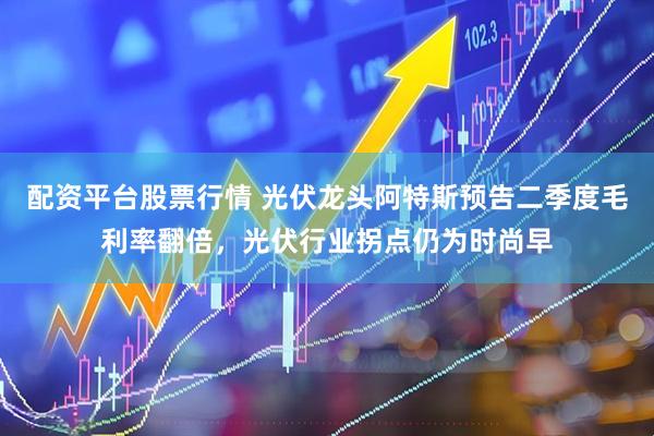 配资平台股票行情 光伏龙头阿特斯预告二季度毛利率翻倍，光伏行业拐点仍为时尚早