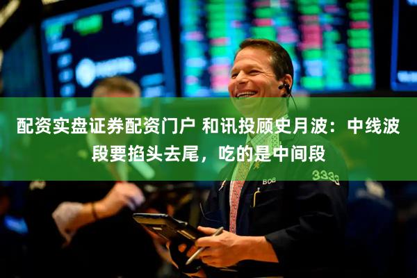 配资实盘证券配资门户 和讯投顾史月波：中线波段要掐头去尾，吃的是中间段