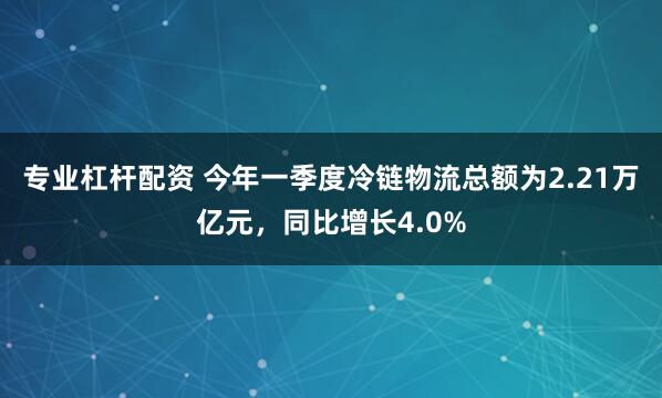 专业杠杆配资 今年一季度冷链物流总额为2.21万亿元，同比增长4.0%