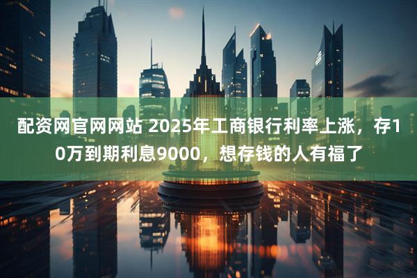 配资网官网网站 2025年工商银行利率上涨，存10万到期利息9000，想存钱的人有福了
