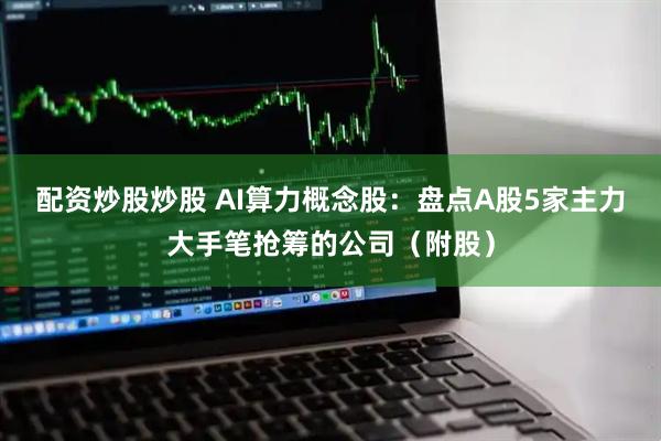 配资炒股炒股 AI算力概念股：盘点A股5家主力大手笔抢筹的公司（附股）