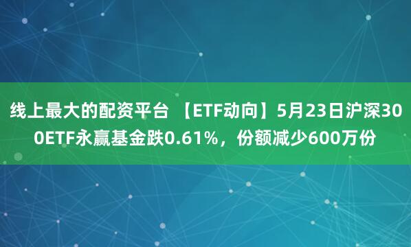 线上最大的配资平台 【ETF动向】5月23日沪深300ETF永赢基金跌0.61%，份额减少600万份