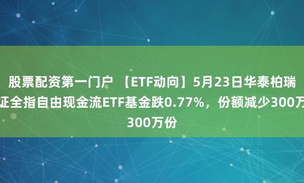 股票配资第一门户 【ETF动向】5月23日华泰柏瑞中证全指自由现金流ETF基金跌0.77%，份额减少300万份