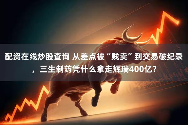 配资在线炒股查询 从差点被“贱卖”到交易破纪录，三生制药凭什么拿走辉瑞400亿？