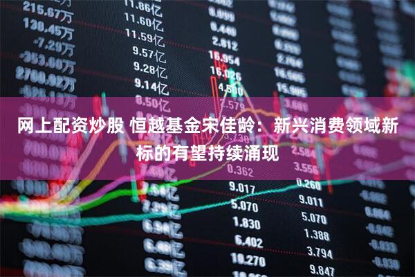 网上配资炒股 恒越基金宋佳龄：新兴消费领域新标的有望持续涌现