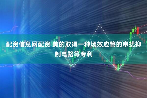 配资信息网配资 美的取得一种场效应管的串扰抑制电路等专利