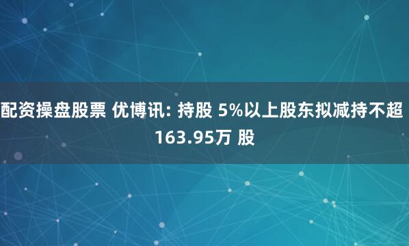 配资操盘股票 优博讯: 持股 5%以上股东拟减持不超 163.95万 股