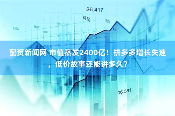 配资新闻网 市值蒸发2400亿！拼多多增长失速，低价故事还能讲多久？