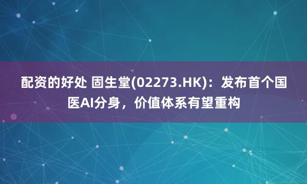 配资的好处 固生堂(02273.HK)：发布首个国医AI分身，价值体系有望重构