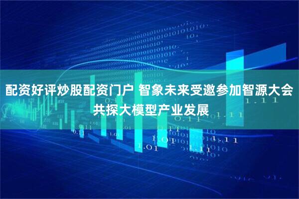配资好评炒股配资门户 智象未来受邀参加智源大会 共探大模型产业发展