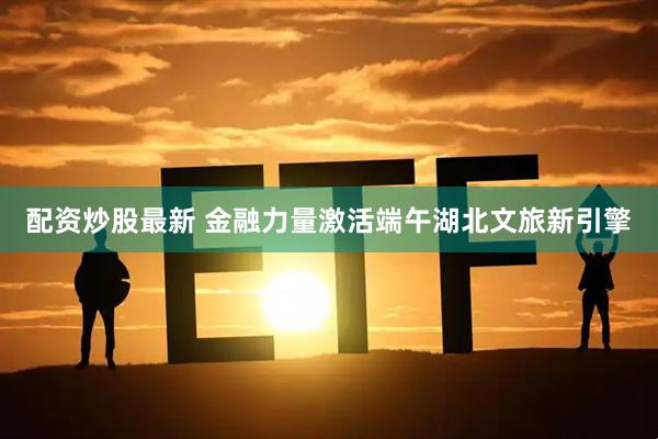 配资炒股最新 金融力量激活端午湖北文旅新引擎