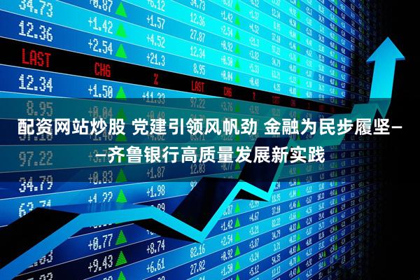 配资网站炒股 党建引领风帆劲 金融为民步履坚——齐鲁银行高质量发展新实践