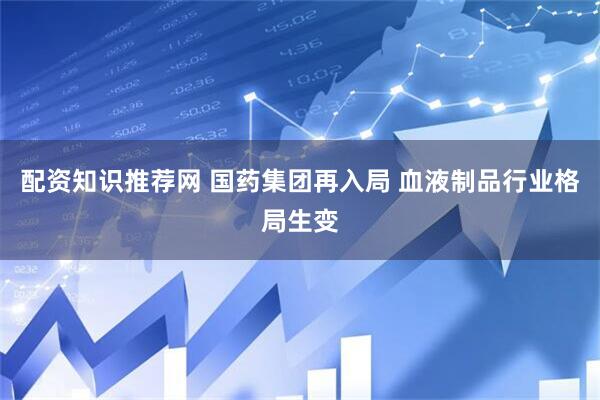 配资知识推荐网 国药集团再入局 血液制品行业格局生变