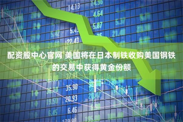 配资股中心官网 美国将在日本制铁收购美国钢铁的交易中获得黄金份额