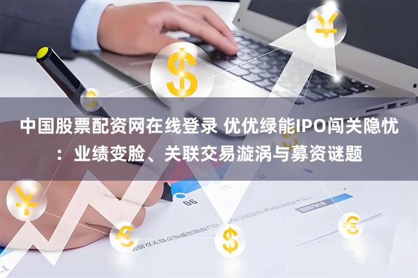 中国股票配资网在线登录 优优绿能IPO闯关隐忧：业绩变脸、关联交易漩涡与募资谜题
