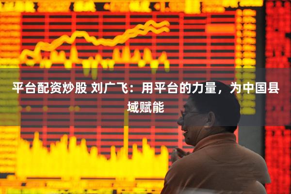 平台配资炒股 刘广飞：用平台的力量，为中国县域赋能
