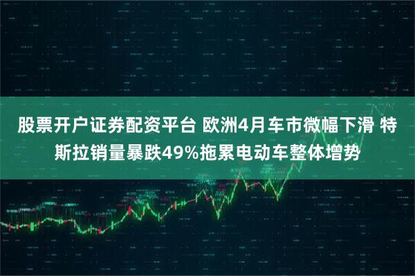 股票开户证券配资平台 欧洲4月车市微幅下滑 特斯拉销量暴跌49%拖累电动车整体增势