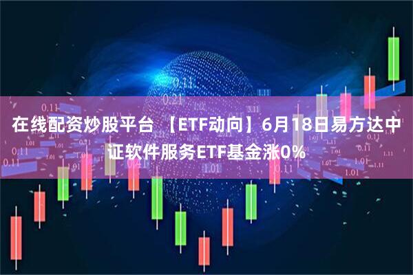 在线配资炒股平台 【ETF动向】6月18日易方达中证软件服务ETF基金涨0%