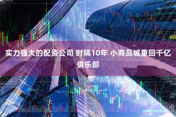 实力强大的配资公司 时隔10年 小商品城重回千亿俱乐部