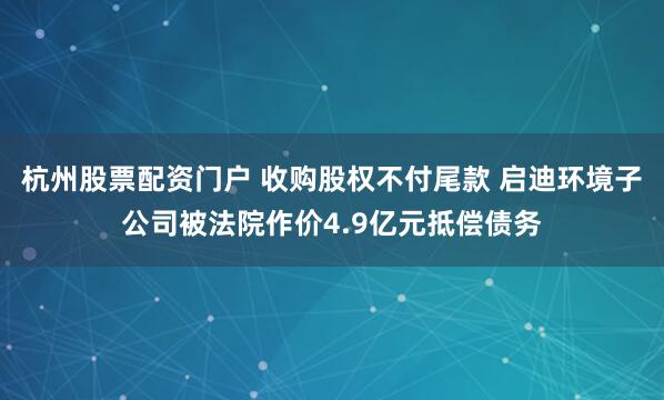 杭州股票配资门户 收购股权不付尾款 启迪环境子公司被法院作价4.9亿元抵偿债务