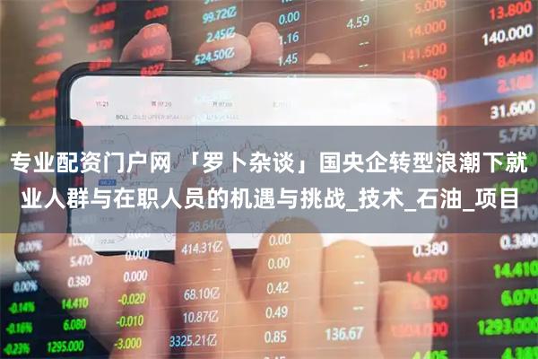 专业配资门户网 「罗卜杂谈」国央企转型浪潮下就业人群与在职人员的机遇与挑战_技术_石油_项目