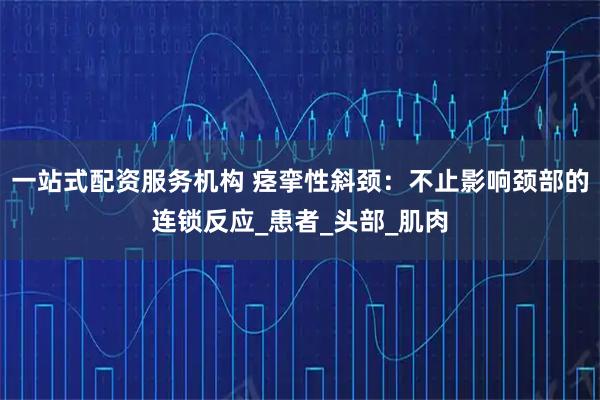 一站式配资服务机构 痉挛性斜颈：不止影响颈部的连锁反应_患者_头部_肌肉