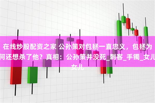 在线炒股配资之家 公孙策对包拯一直忠义，包拯为何还想杀了他？真相：公孙策并没死_刺客_手镯_女儿