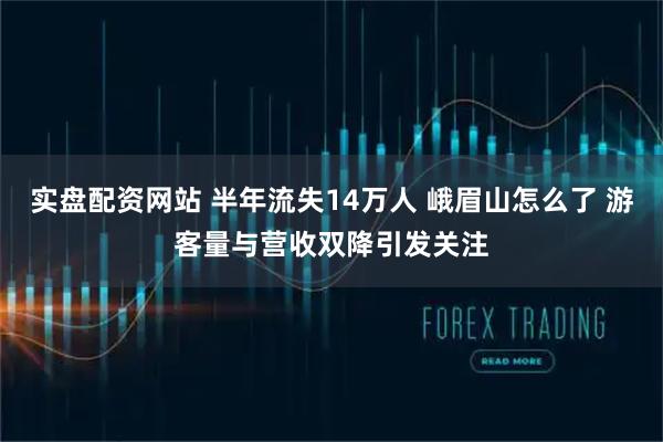 实盘配资网站 半年流失14万人 峨眉山怎么了 游客量与营收双降引发关注