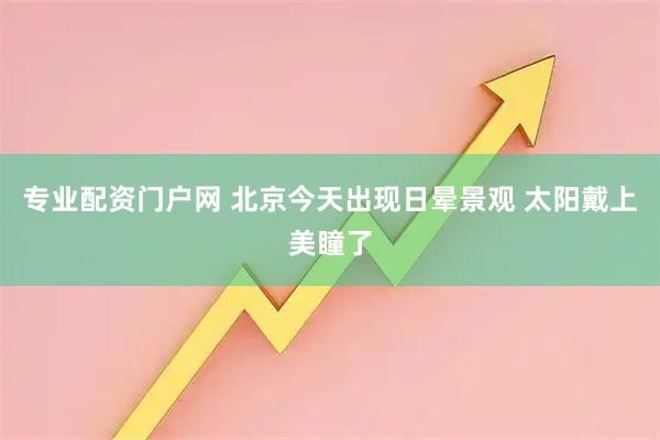 专业配资门户网 北京今天出现日晕景观 太阳戴上美瞳了