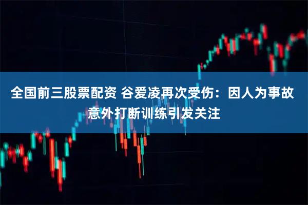 全国前三股票配资 谷爱凌再次受伤：因人为事故 意外打断训练引发关注
