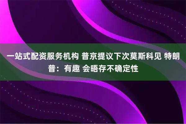 一站式配资服务机构 普京提议下次莫斯科见 特朗普：有趣 会晤存不确定性